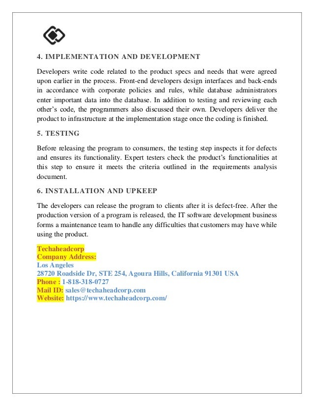 4. IMPLEMENTATION AND DEVELOPMENT
Developers write code related to the product specs and needs that were agreed
upon earlier in the process. Front-end developers design interfaces and back-ends
in accordance with corporate policies and rules, while database administrators
enter important data into the database. In addition to testing and reviewing each
other’s code, the programmers also discussed their own. Developers deliver the
product to infrastructure at the implementation stage once the coding is finished.
5. TESTING
Before releasing the program to consumers, the testing step inspects it for defects
and ensures its functionality. Expert testers check the product’s functionalities at
this step to ensure it meets the criteria outlined in the requirements analysis
document.
6. INSTALLATION AND UPKEEP
The developers can release the program to clients after it is defect-free. After the
production version of a program is released, the IT software development business
forms a maintenance team to handle any difficulties that customers may have while
using the product.
Techaheadcorp
Company Address:
Los Angeles
28720 Roadside Dr, STE 254, Agoura Hills, California 91301 USA
Phone : 1-818-318-0727
Mail ID: sales@techaheadcorp.com
Website: https://www.techaheadcorp.com/
 