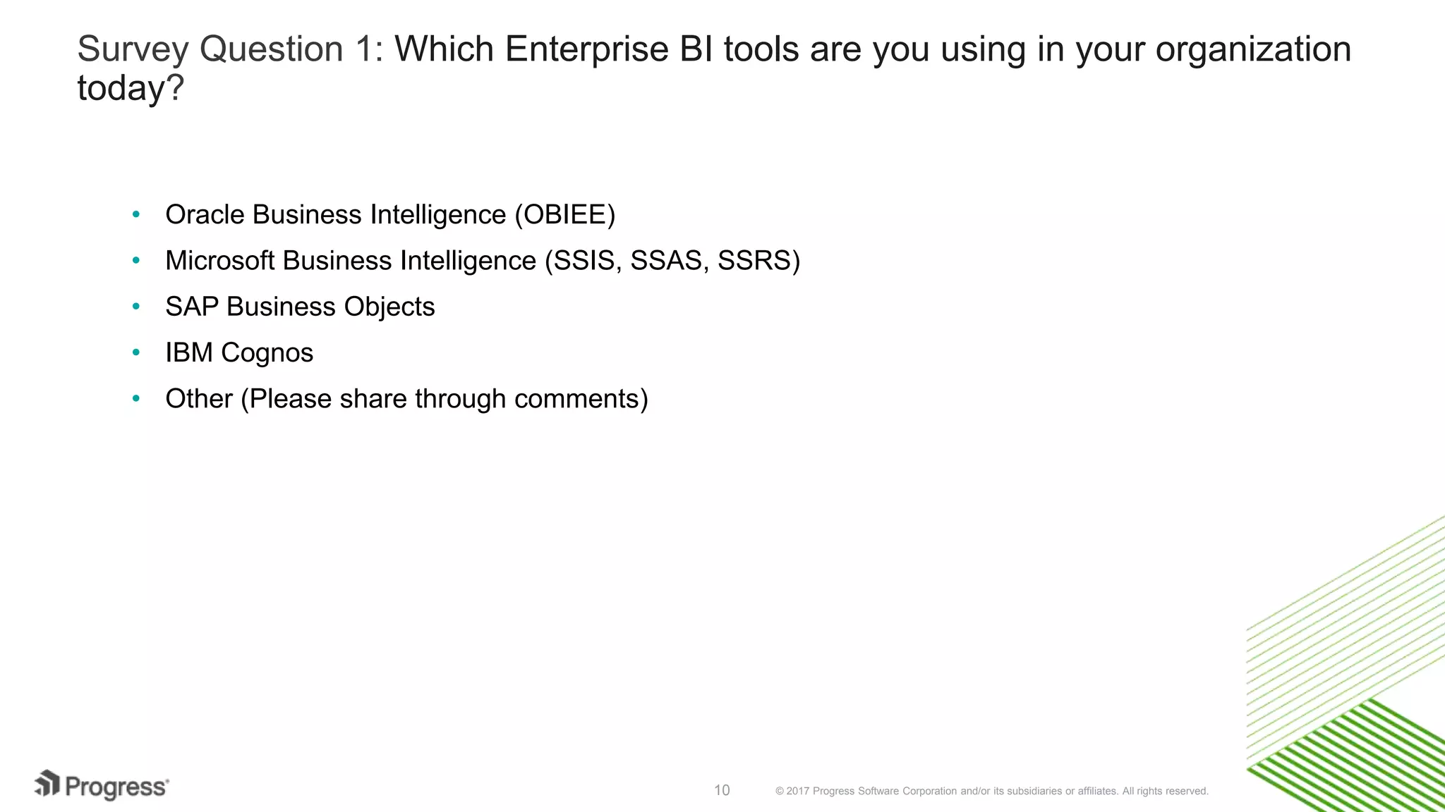© 2017 Progress Software Corporation and/or its subsidiaries or affiliates. All rights reserved.10
Survey Question 1: Which Enterprise BI tools are you using in your organization
today?
• Oracle Business Intelligence (OBIEE)
• Microsoft Business Intelligence (SSIS, SSAS, SSRS)
• SAP Business Objects
• IBM Cognos
• Other (Please share through comments)
 