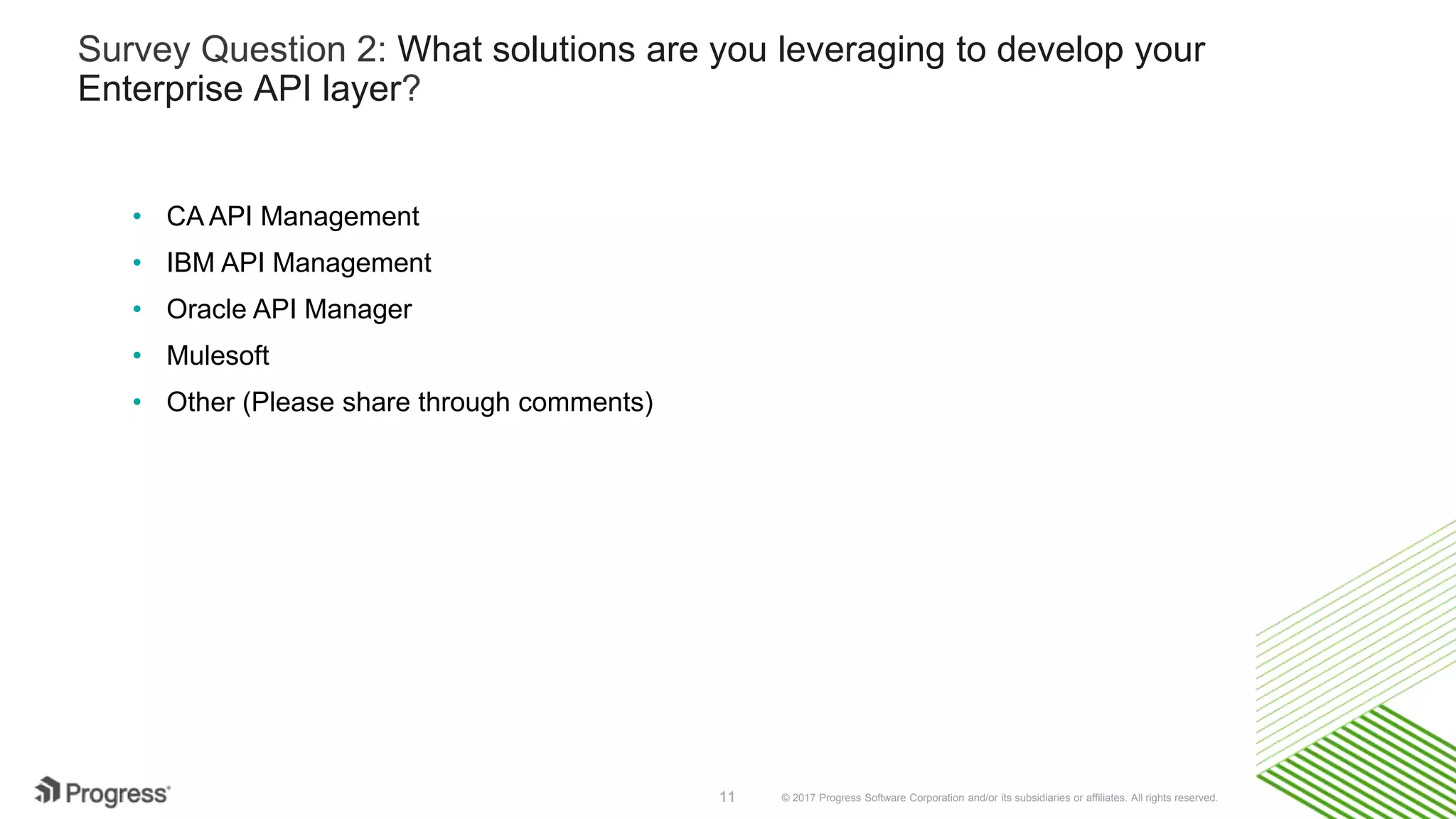 © 2017 Progress Software Corporation and/or its subsidiaries or affiliates. All rights reserved.11
Survey Question 2: What solutions are you leveraging to develop your
Enterprise API layer?
• CA API Management
• IBM API Management
• Oracle API Manager
• Mulesoft
• Other (Please share through comments)
 