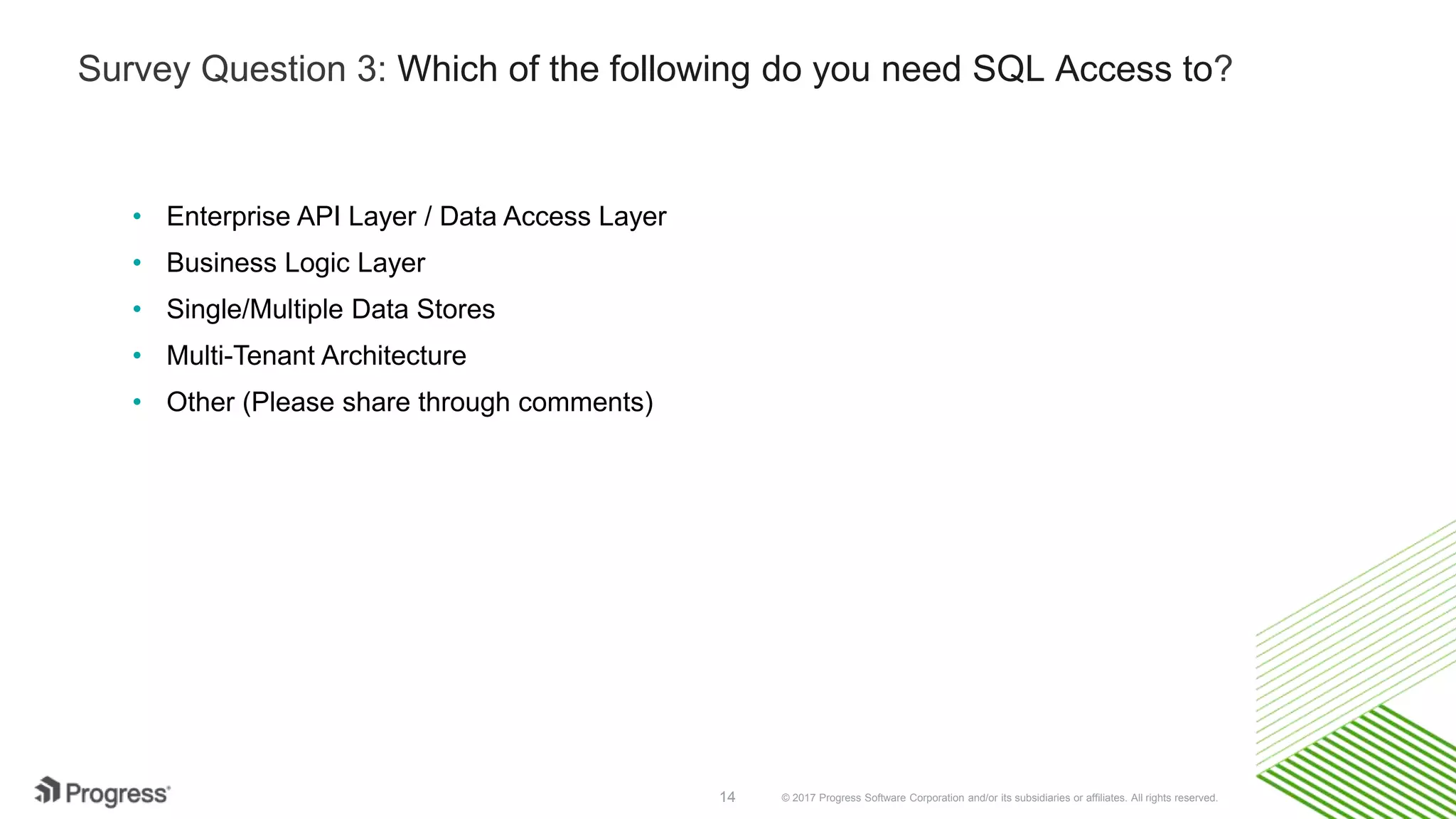 © 2017 Progress Software Corporation and/or its subsidiaries or affiliates. All rights reserved.14
Survey Question 3: Which of the following do you need SQL Access to?
• Enterprise API Layer / Data Access Layer
• Business Logic Layer
• Single/Multiple Data Stores
• Multi-Tenant Architecture
• Other (Please share through comments)
 