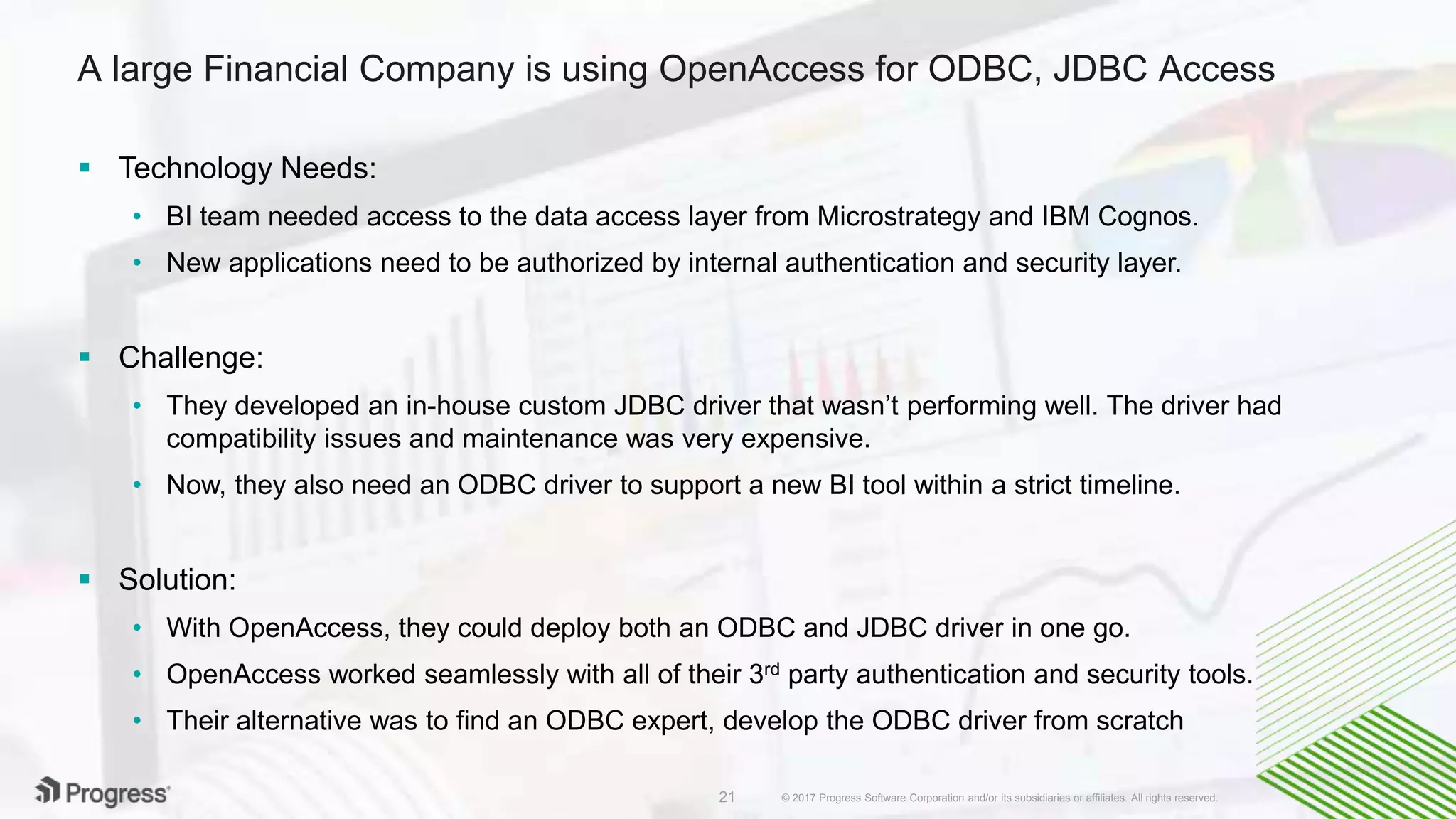 © 2017 Progress Software Corporation and/or its subsidiaries or affiliates. All rights reserved.21
A large Financial Company is using OpenAccess for ODBC, JDBC Access
 Technology Needs:
• BI team needed access to the data access layer from Microstrategy and IBM Cognos.
• New applications need to be authorized by internal authentication and security layer.
 Challenge:
• They developed an in-house custom JDBC driver that wasn’t performing well. The driver had
compatibility issues and maintenance was very expensive.
• Now, they also need an ODBC driver to support a new BI tool within a strict timeline.
 Solution:
• With OpenAccess, they could deploy both an ODBC and JDBC driver in one go.
• OpenAccess worked seamlessly with all of their 3rd party authentication and security tools.
• Their alternative was to find an ODBC expert, develop the ODBC driver from scratch
 
