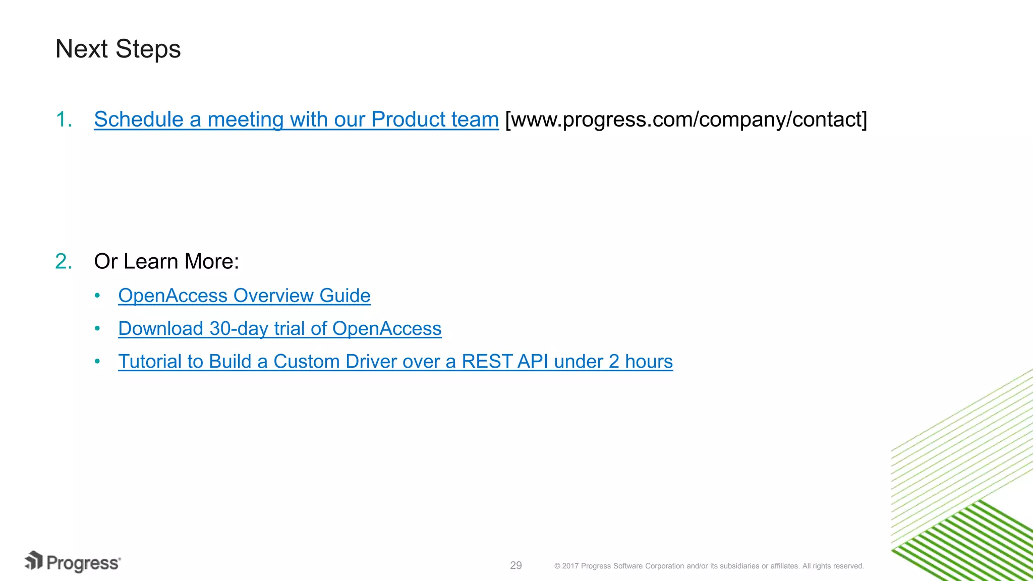 © 2017 Progress Software Corporation and/or its subsidiaries or affiliates. All rights reserved.29
Next Steps
1. Schedule a meeting with our Product team [www.progress.com/company/contact]
2. Or Learn More:
• OpenAccess Overview Guide
• Download 30-day trial of OpenAccess
• Tutorial to Build a Custom Driver over a REST API under 2 hours
 