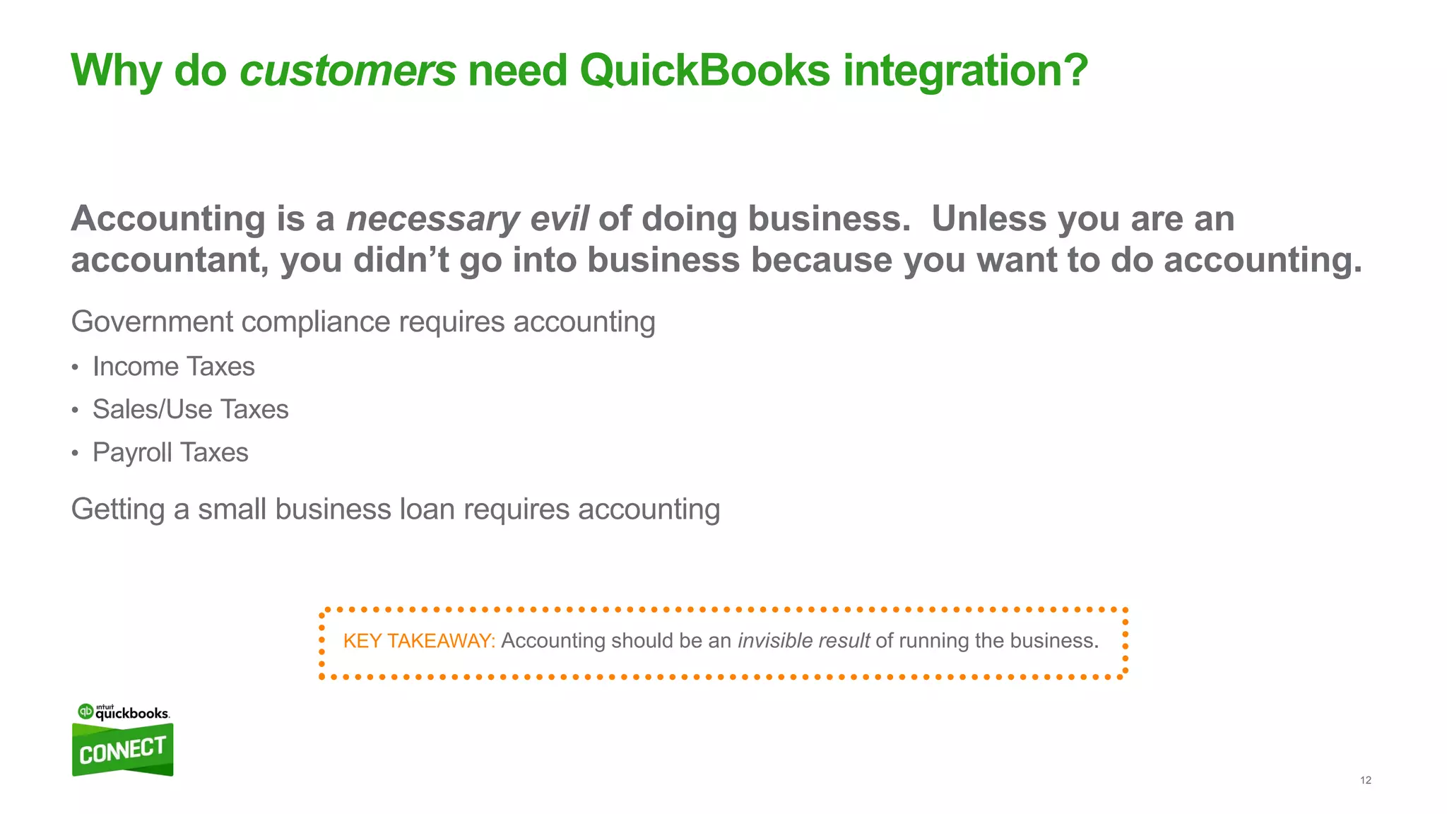 12
Accounting is a necessary evil of doing business. Unless you are an
accountant, you didn’t go into business because you want to do accounting.
Government compliance requires accounting
• Income Taxes
• Sales/Use Taxes
• Payroll Taxes
Getting a small business loan requires accounting
Why do customers need QuickBooks integration?
KEY TAKEAWAY: Accounting should be an invisible result of running the business.
 
