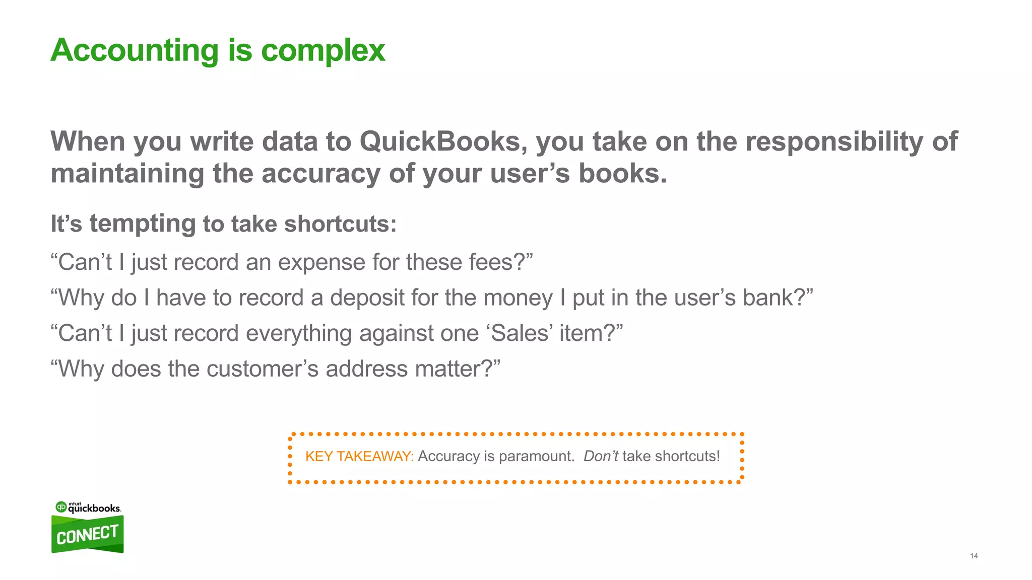 14
When you write data to QuickBooks, you take on the responsibility of
maintaining the accuracy of your user’s books.
It’s tempting to take shortcuts:
“Can’t I just record an expense for these fees?”
“Why do I have to record a deposit for the money I put in the user’s bank?”
“Can’t I just record everything against one ‘Sales’ item?”
“Why does the customer’s address matter?”
Accounting is complex
KEY TAKEAWAY: Accuracy is paramount. Don’t take shortcuts!
 