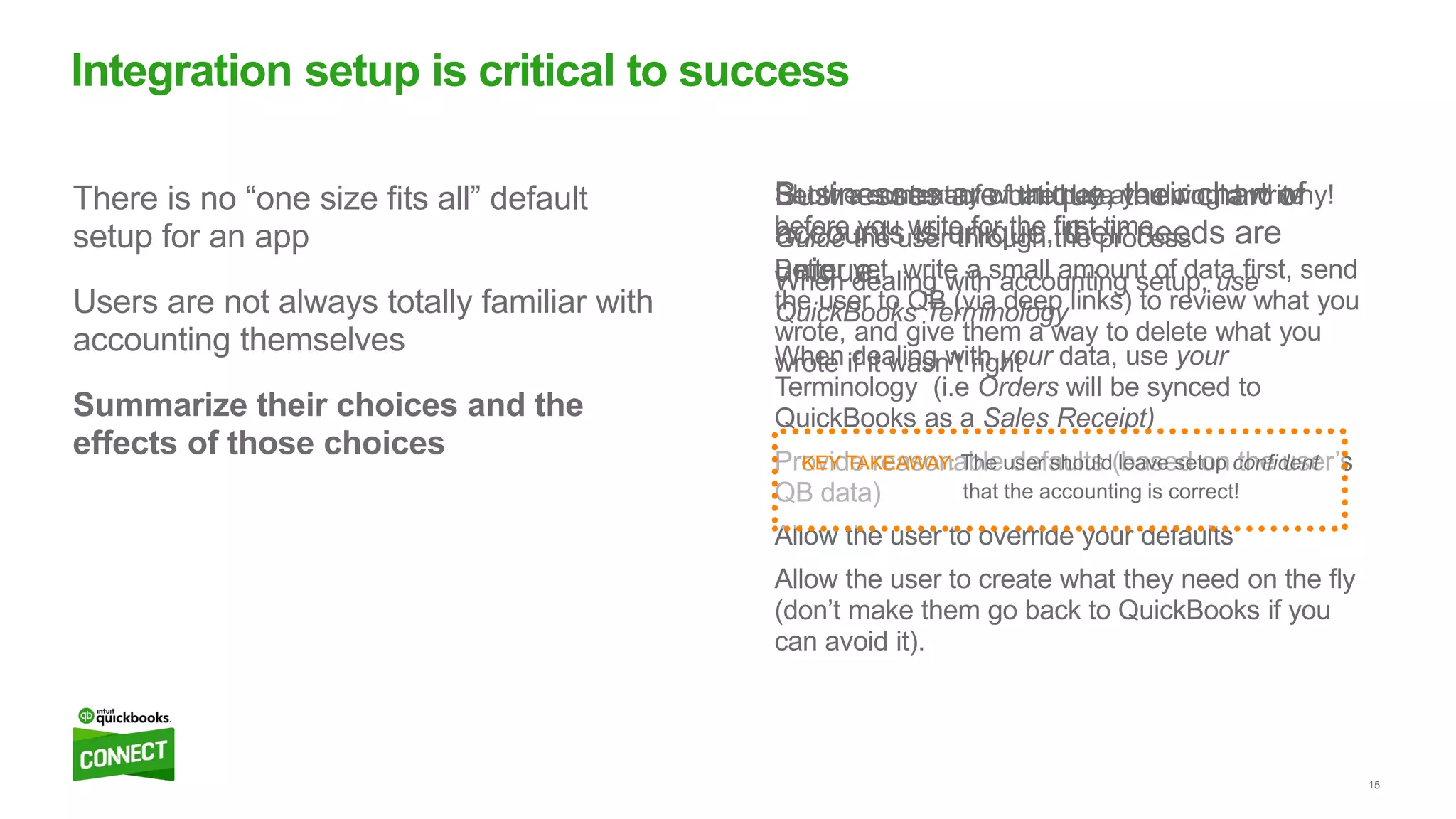15
Set the context of what they are doing and why!
Guide the user through the process
When dealing with accounting setup, use
QuickBooks Terminology
When dealing with your data, use your
Terminology (i.e Orders will be synced to
QuickBooks as a Sales Receipt)
Provide reasonable defaults (based on the user’s
QB data)
Allow the user to override your defaults
Allow the user to create what they need on the fly
(don’t make them go back to QuickBooks if you
can avoid it).
Show a summary of the data you would write
before you write for the first time
Better yet, write a small amount of data first, send
the user to QB (via deep links) to review what you
wrote, and give them a way to delete what you
wrote if it wasn’t right
Businesses are unique, their chart of
accounts is unique, their needs are
unique.
There is no “one size fits all” default
setup for an app
Users are not always totally familiar with
accounting themselves
Summarize their choices and the
effects of those choices
Integration setup is critical to success
KEY TAKEAWAY: The user should leave setup confident
that the accounting is correct!
 