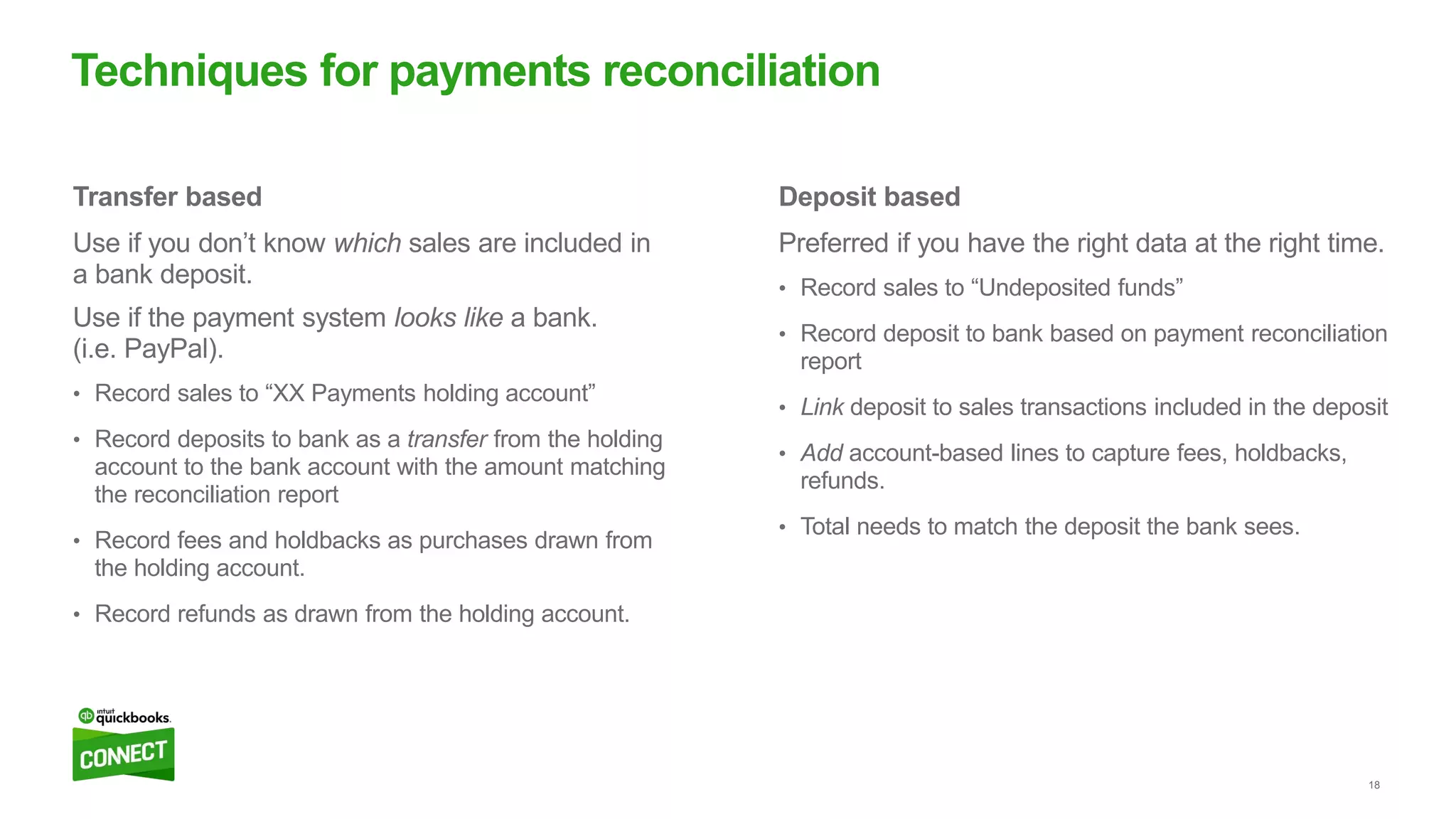 18
Deposit based
Preferred if you have the right data at the right time.
• Record sales to “Undeposited funds”
• Record deposit to bank based on payment reconciliation
report
• Link deposit to sales transactions included in the deposit
• Add account-based lines to capture fees, holdbacks,
refunds.
• Total needs to match the deposit the bank sees.
Transfer based
Use if you don’t know which sales are included in
a bank deposit.
Use if the payment system looks like a bank.
(i.e. PayPal).
• Record sales to “XX Payments holding account”
• Record deposits to bank as a transfer from the holding
account to the bank account with the amount matching
the reconciliation report
• Record fees and holdbacks as purchases drawn from
the holding account.
• Record refunds as drawn from the holding account.
Techniques for payments reconciliation
 
