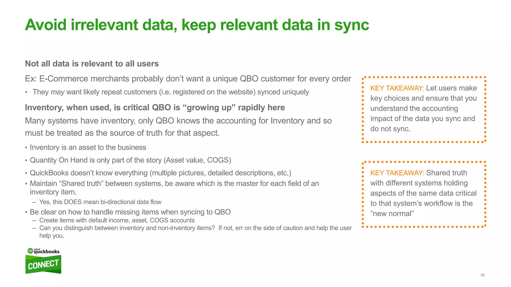 19
Not all data is relevant to all users
Ex: E-Commerce merchants probably don’t want a unique QBO customer for every order
• They may want likely repeat customers (i.e. registered on the website) synced uniquely
Inventory, when used, is critical QBO is “growing up” rapidly here
Many systems have inventory, only QBO knows the accounting for Inventory and so
must be treated as the source of truth for that aspect.
• Inventory is an asset to the business
• Quantity On Hand is only part of the story (Asset value, COGS)
• QuickBooks doesn’t know everything (multiple pictures, detailed descriptions, etc.)
• Maintain “Shared truth” between systems, be aware which is the master for each field of an
inventory item.
– Yes, this DOES mean bi-directional data flow
• Be clear on how to handle missing items when syncing to QBO
– Create items with default income, asset, COGS accounts
– Can you distinguish between inventory and non-inventory items? If not, err on the side of caution and help the user
help you.
Avoid irrelevant data, keep relevant data in sync
KEY TAKEAWAY: Shared truth
with different systems holding
aspects of the same data critical
to that system’s workflow is the
“new normal”
KEY TAKEAWAY: Let users make
key choices and ensure that you
understand the accounting
impact of the data you sync and
do not sync.
 