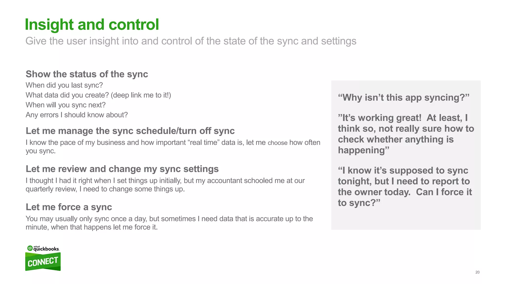 20
“Why isn’t this app syncing?”
”It’s working great! At least, I
think so, not really sure how to
check whether anything is
happening”
“I know it’s supposed to sync
tonight, but I need to report to
the owner today. Can I force it
to sync?”
Show the status of the sync
When did you last sync?
What data did you create? (deep link me to it!)
When will you sync next?
Any errors I should know about?
Let me manage the sync schedule/turn off sync
I know the pace of my business and how important “real time” data is, let me choose how often
you sync.
Let me review and change my sync settings
I thought I had it right when I set things up initially, but my accountant schooled me at our
quarterly review, I need to change some things up.
Let me force a sync
You may usually only sync once a day, but sometimes I need data that is accurate up to the
minute, when that happens let me force it.
Insight and control
Give the user insight into and control of the state of the sync and settings
 