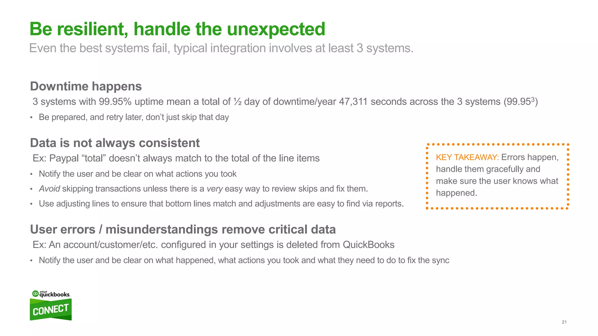 21
Downtime happens
3 systems with 99.95% uptime mean a total of ½ day of downtime/year 47,311 seconds across the 3 systems (99.953)
• Be prepared, and retry later, don’t just skip that day
Data is not always consistent
Ex: Paypal “total” doesn’t always match to the total of the line items
• Notify the user and be clear on what actions you took
• Avoid skipping transactions unless there is a very easy way to review skips and fix them.
• Use adjusting lines to ensure that bottom lines match and adjustments are easy to find via reports.
User errors / misunderstandings remove critical data
Ex: An account/customer/etc. configured in your settings is deleted from QuickBooks
• Notify the user and be clear on what happened, what actions you took and what they need to do to fix the sync
Be resilient, handle the unexpected
Even the best systems fail, typical integration involves at least 3 systems.
KEY TAKEAWAY: Errors happen,
handle them gracefully and
make sure the user knows what
happened.
 