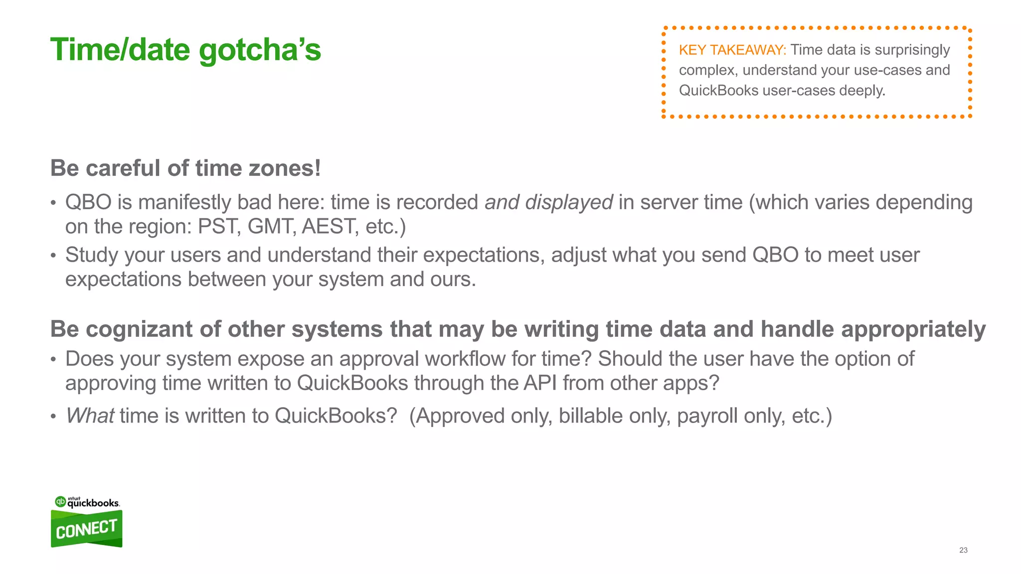 23
Be careful of time zones!
• QBO is manifestly bad here: time is recorded and displayed in server time (which varies depending
on the region: PST, GMT, AEST, etc.)
• Study your users and understand their expectations, adjust what you send QBO to meet user
expectations between your system and ours.
Be cognizant of other systems that may be writing time data and handle appropriately
• Does your system expose an approval workflow for time? Should the user have the option of
approving time written to QuickBooks through the API from other apps?
• What time is written to QuickBooks? (Approved only, billable only, payroll only, etc.)
Time/date gotcha’s KEY TAKEAWAY: Time data is surprisingly
complex, understand your use-cases and
QuickBooks user-cases deeply.
 