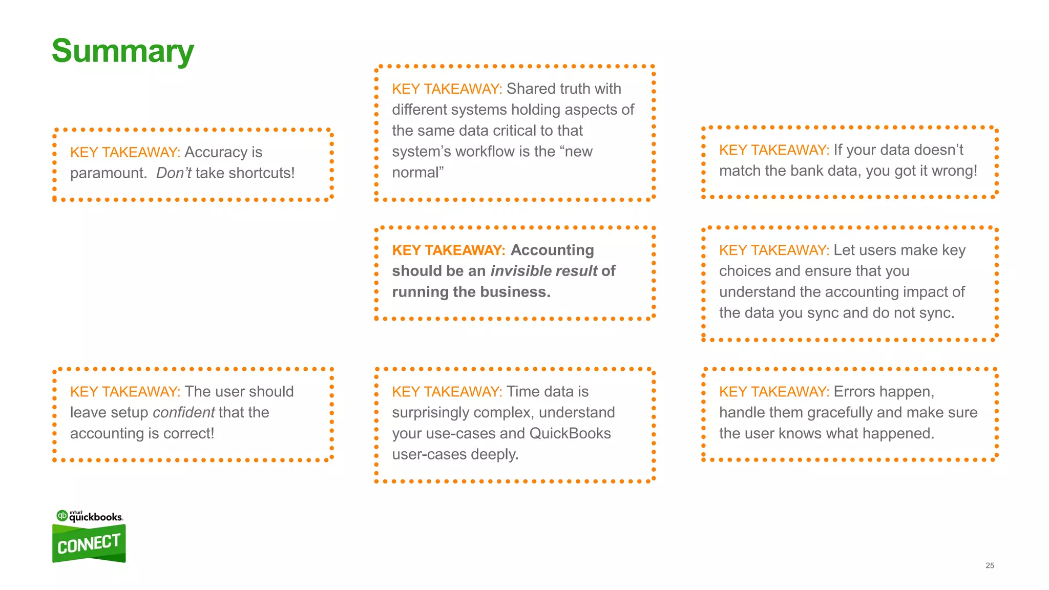 25
Summary
KEY TAKEAWAY: Errors happen,
handle them gracefully and make sure
the user knows what happened.
KEY TAKEAWAY: If your data doesn’t
match the bank data, you got it wrong!
KEY TAKEAWAY: The user should
leave setup confident that the
accounting is correct!
KEY TAKEAWAY: Accuracy is
paramount. Don’t take shortcuts!
KEY TAKEAWAY: Accounting
should be an invisible result of
running the business.
KEY TAKEAWAY: Let users make key
choices and ensure that you
understand the accounting impact of
the data you sync and do not sync.
KEY TAKEAWAY: Shared truth with
different systems holding aspects of
the same data critical to that
system’s workflow is the “new
normal”
KEY TAKEAWAY: Time data is
surprisingly complex, understand
your use-cases and QuickBooks
user-cases deeply.
 