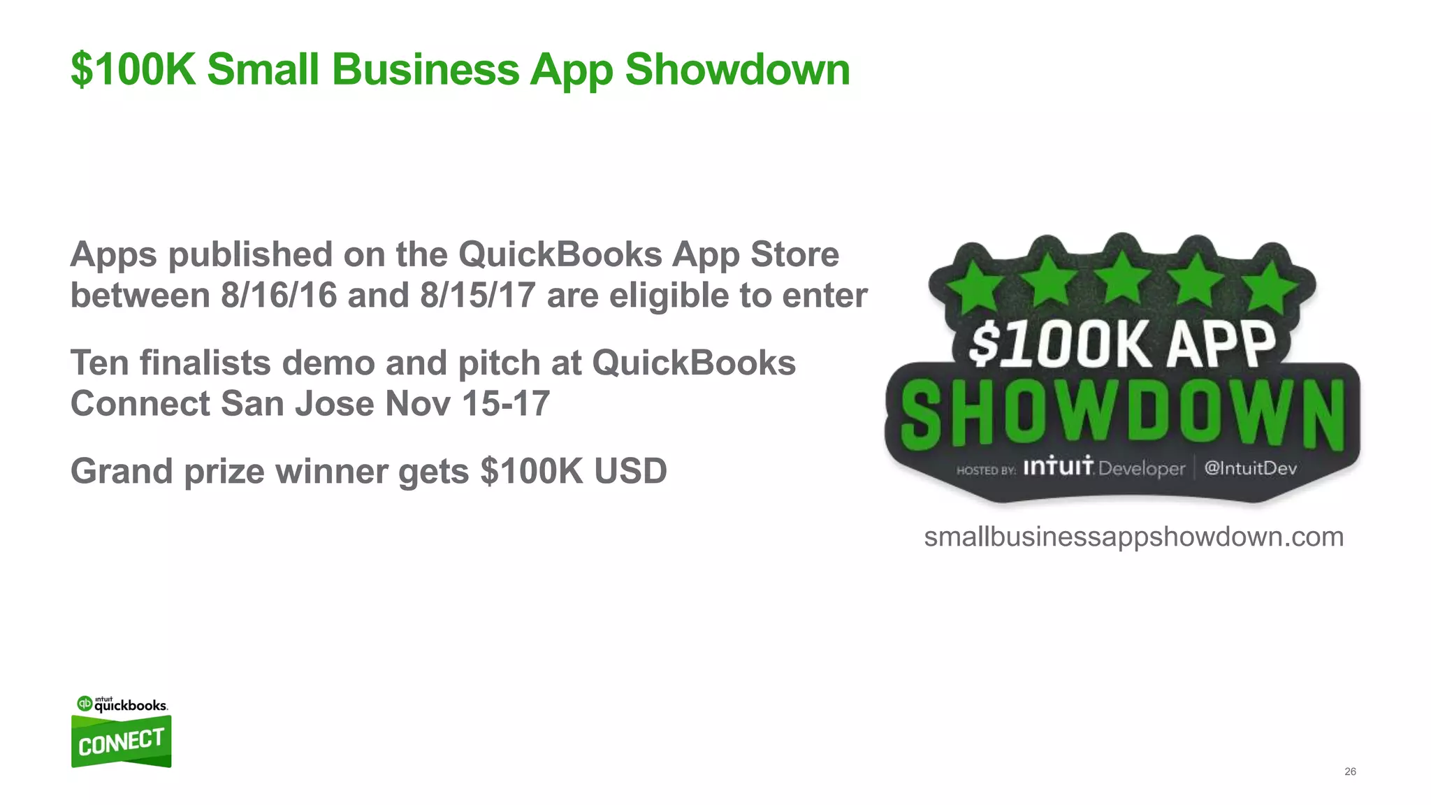 26
Apps published on the QuickBooks App Store
between 8/16/16 and 8/15/17 are eligible to enter
Ten finalists demo and pitch at QuickBooks
Connect San Jose Nov 15-17
Grand prize winner gets $100K USD
$100K Small Business App Showdown
smallbusinessappshowdown.com
 