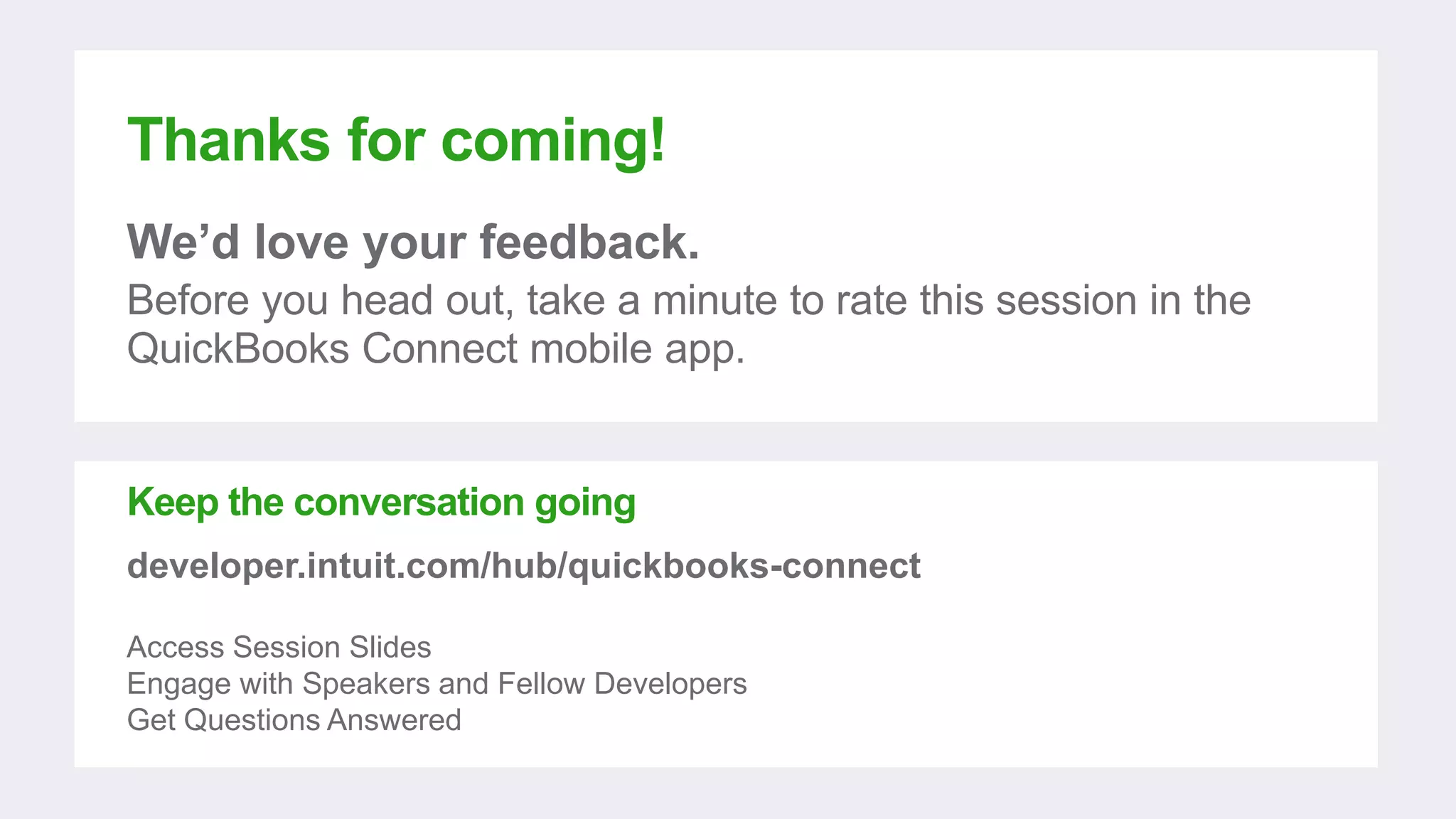 Thanks for coming!
We’d love your feedback.
Before you head out, take a minute to rate this session in the
QuickBooks Connect mobile app.
Keep the conversation going
developer.intuit.com/hub/quickbooks-connect
Access Session Slides
Engage with Speakers and Fellow Developers
Get Questions Answered
 