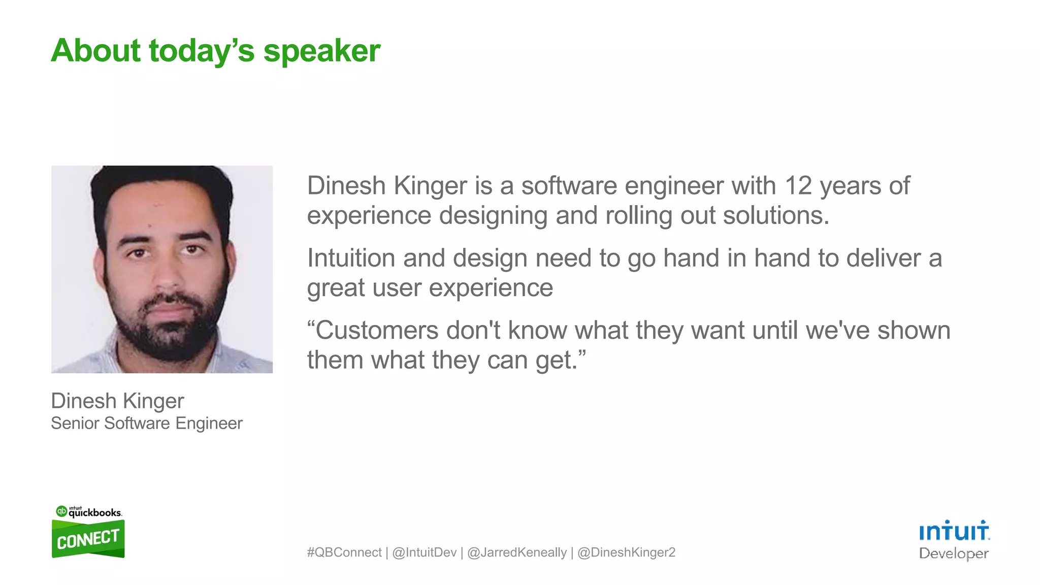 3
Dinesh Kinger is a software engineer with 12 years of
experience designing and rolling out solutions.
Intuition and design need to go hand in hand to deliver a
great user experience
“Customers don't know what they want until we've shown
them what they can get.”
About today’s speaker
Dinesh Kinger
Senior Software Engineer
#QBConnect | @IntuitDev | @JarredKeneally | @DineshKinger2
 