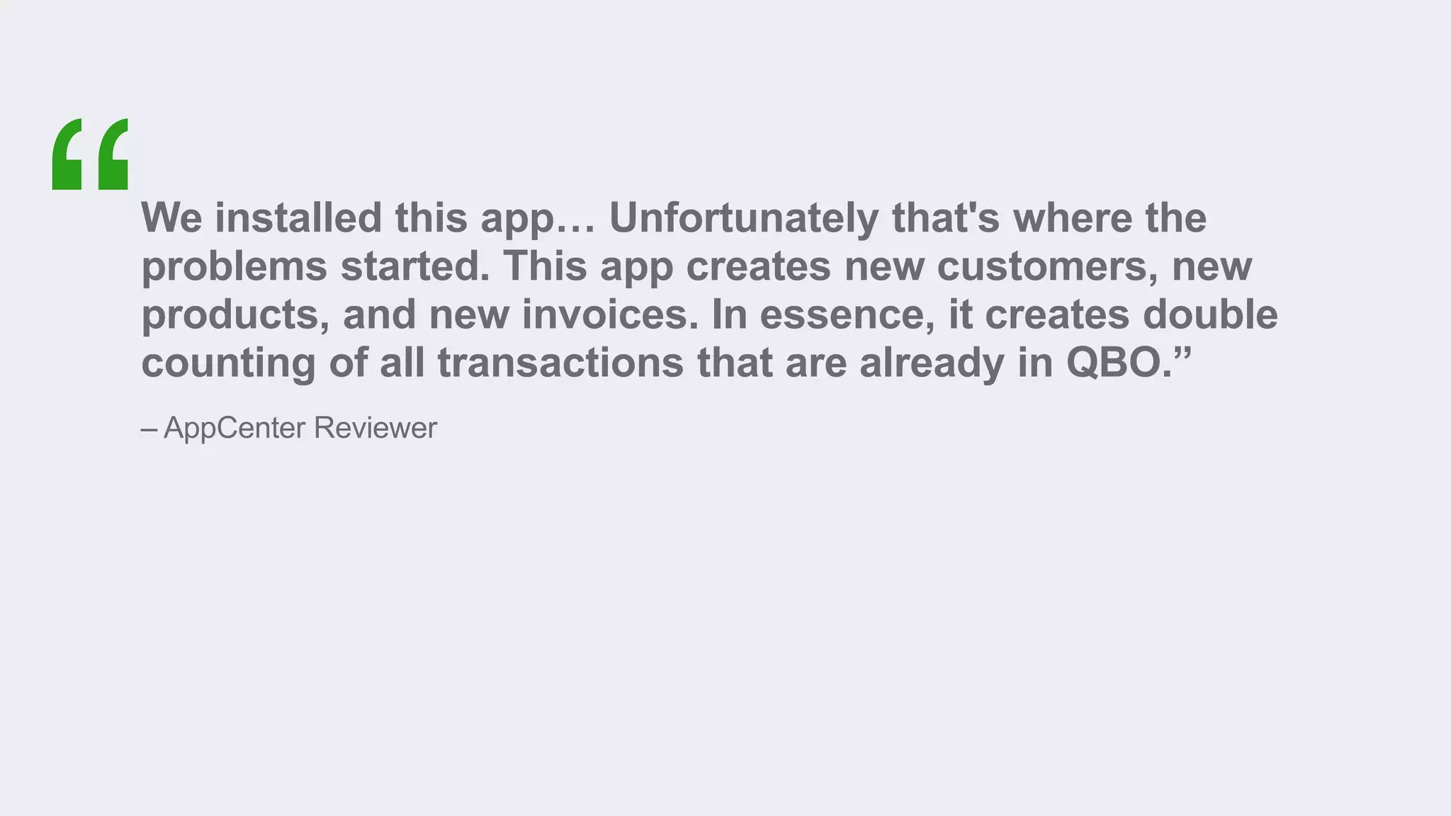 We installed this app… Unfortunately that's where the
problems started. This app creates new customers, new
products, and new invoices. In essence, it creates double
counting of all transactions that are already in QBO.”
– AppCenter Reviewer
 