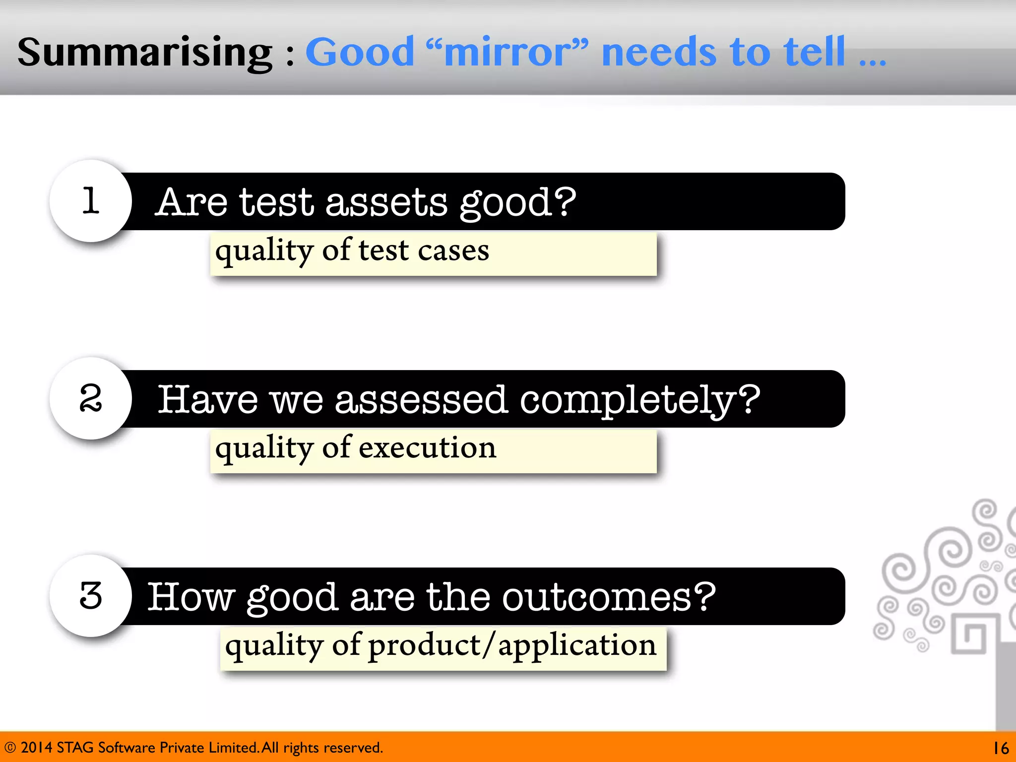 Summarising : Good “mirror” needs to tell ...

1

Are test assets good?
quality of test cases

2

Have we assessed completely?
quality of execution

3

How good are the outcomes?
quality of product/application

© 2014 STAG Software Private Limited. All rights reserved.

16

 