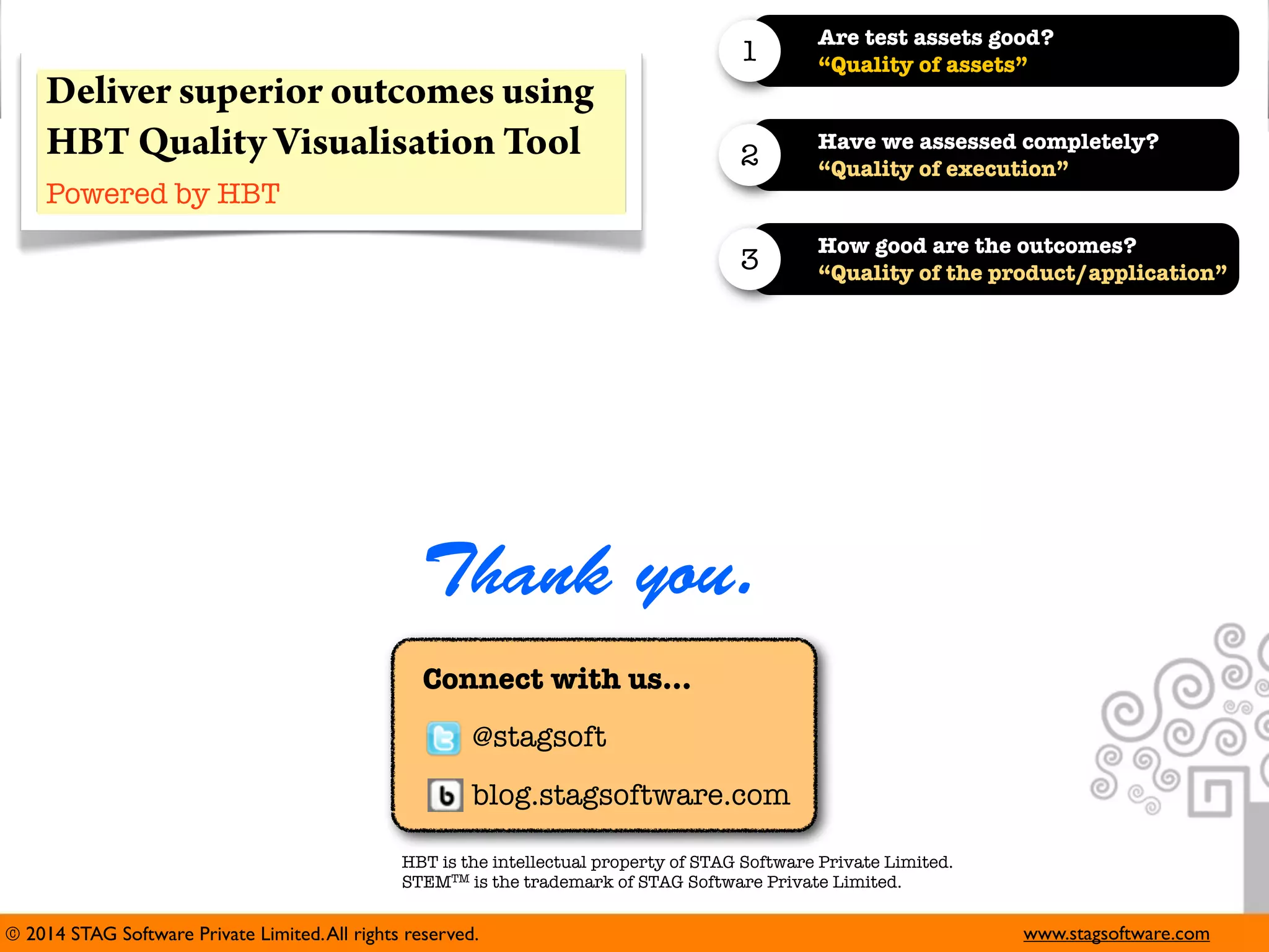 1
2

Have we assessed completely?
“Quality of execution”

3

Deliver superior outcomes using
HBT Quality Visualisation Tool

Are test assets good?
“Quality of assets”

How good are the outcomes?
“Quality of the product/application”

Powered by HBT

Thank you.
Connect with us...
@stagsoft
blog.stagsoftware.com
HBT is the intellectual property of STAG Software Private Limited.
STEMTM is the trademark of STAG Software Private Limited.

© 2014 STAG Software Private Limited. All rights reserved.

www.stagsoftware.com

 