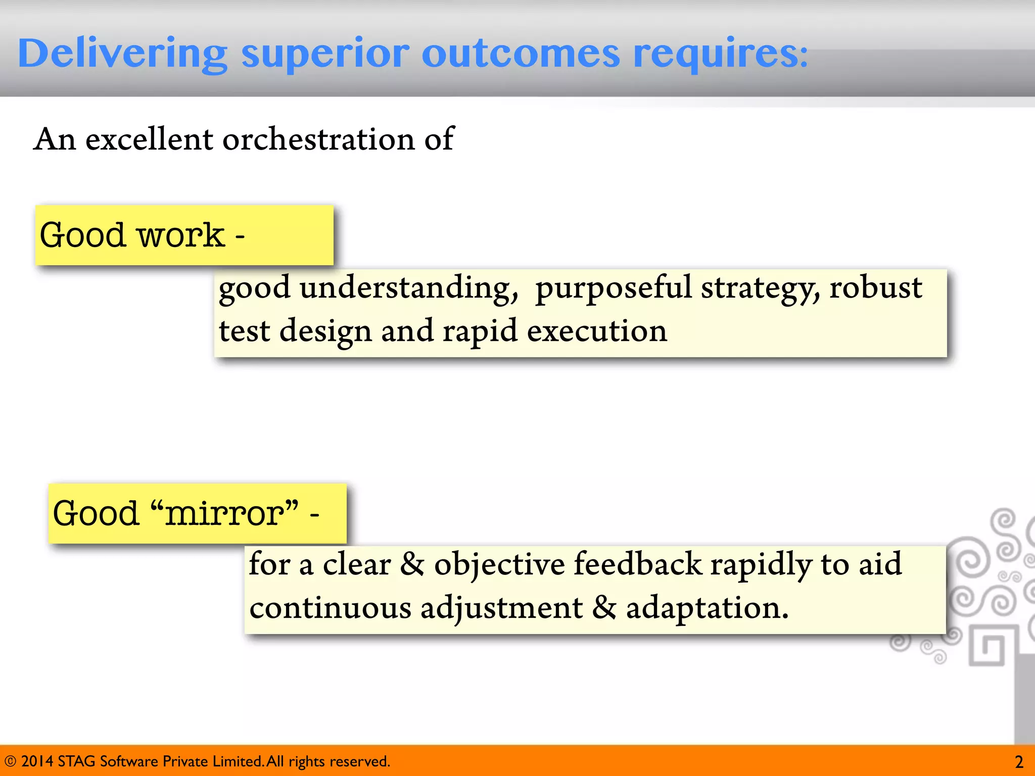 Delivering superior outcomes requires:
An excellent orchestration of
Good work good understanding, purposeful strategy, robust
test design and rapid execution

Good “mirror” for a clear & objective feedback rapidly to aid
continuous adjustment & adaptation.

© 2014 STAG Software Private Limited. All rights reserved.

2

 