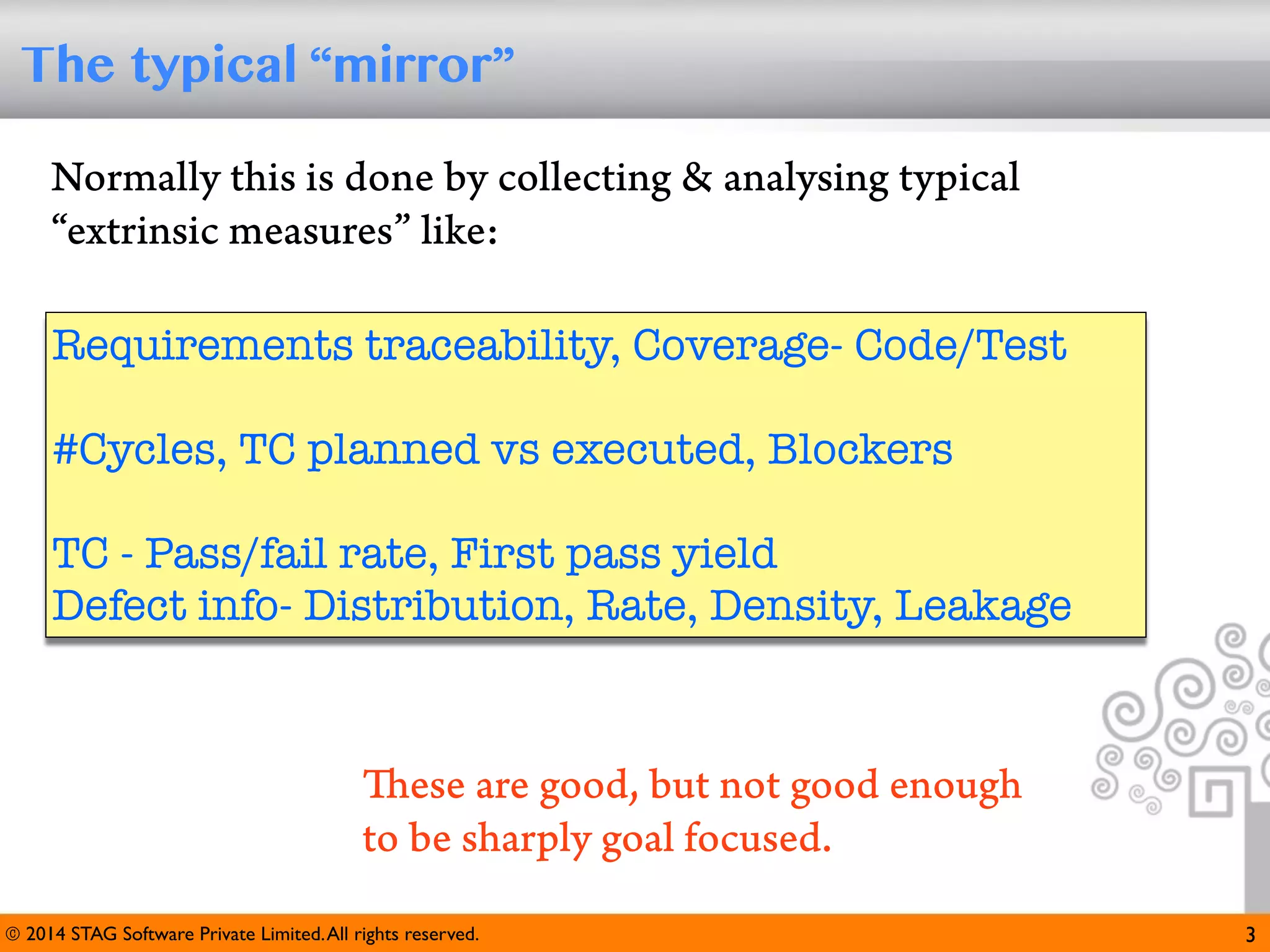 The typical “mirror”
Normally this is done by collecting & analysing typical
“extrinsic measures” like:
Requirements traceability, Coverage- Code/Test
#Cycles, TC planned vs executed, Blockers
TC - Pass/fail rate, First pass yield
Defect info- Distribution, Rate, Density, Leakage

These are good, but not good enough
to be sharply goal focused.
© 2014 STAG Software Private Limited. All rights reserved.

3

 