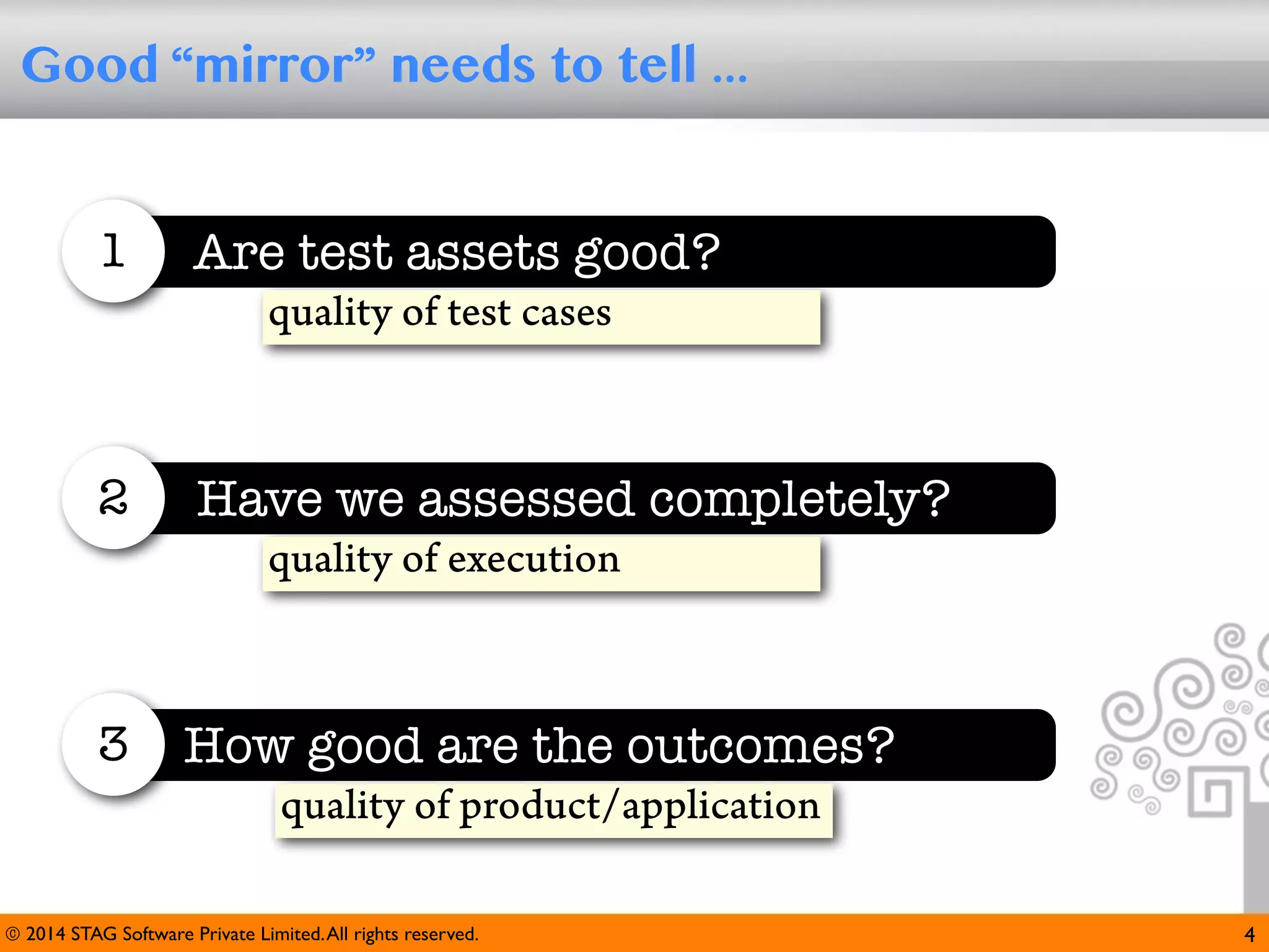 Good “mirror” needs to tell ...

1

Are test assets good?
quality of test cases

2

Have we assessed completely?
quality of execution

3

How good are the outcomes?
quality of product/application

© 2014 STAG Software Private Limited. All rights reserved.

4

 
