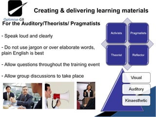 For the Auditory/Theorists/ Pragmatists Speak loud and clearly Do not use jargon or over elaborate words, plain English is best Allow questions throughout the training event Allow group discussions to take place  Creating & delivering learning materials 