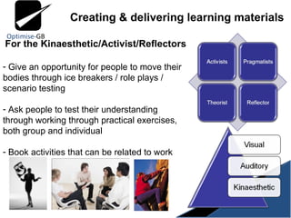 Creating & delivering learning materials For the Kinaesthetic/Activist/Reflectors Give an opportunity for people to move their bodies through ice breakers / role plays / scenario testing Ask people to test their understanding through working through practical exercises, both group and individual Book activities that can be related to work 