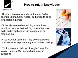 Create a training web site that stores FAQ’s, operational manuals, videos, audio files to cater for all learning styles Schedule in refresher training every three months to ensure that training is a continuous cycle and is embedded in the culture of an organisation Create super users that may be contacted to provide instant support in regards to their training Test peoples knowledge through Computer Bases Training (CBT) or multiple answer questions How to retain knowledge 