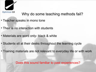 Why do some teaching methods fail?  Teacher speaks in mono tone Their is no interaction with students  Materials are word only- black & white Students sit at their desks throughout the learning cycle Training materials are not relevant to everyday life or with work Does this sound familiar to past experiences? 