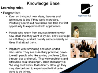 Knowledge Base Learning roles Pragmatists Keen on trying out new ideas, theories and techniques to see if they work in practice. Positively search out new ideas and take the first opportunity to experiment with applications.  People who return from courses brimming with new ideas that they want to try out. They like to get on with things, and act quickly and confidently on ideas that attract them.  Impatient with ruminating and open-ended discussion. They are essentially practical, down-to-earth people who like solving problems (often through trial and error).  They view problems and difficulties as a "challenge". Their philosophy is: "As long as it works, that's fine." - although they may also be keen to experiment to find better ways to do things.  