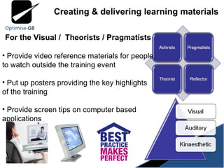 For the Visual /  Theorists / Pragmatists Provide video reference materials for people to watch outside the training event Put up posters providing the key highlights of the training Provide screen tips on computer based applications Creating & delivering learning materials 