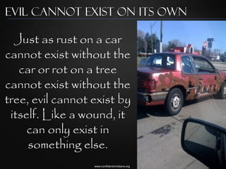 Evil cannot exist on its own

  Just as rust on a car
cannot exist without the
   car or rot on a tree
cannot exist without the
tree, evil cannot exist by
 itself. Like a wound, it
     can only exist in
     something else.
                  www.confidentchristians.org
 