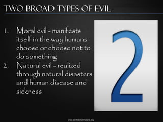Two broad types of evil

1.   Moral evil - manifests
     itself in the way humans
     choose or choose not to
     do something
2.   Natural evil - realized
     through natural disasters
     and human disease and
     sickness


                      www.confidentchristians.org
 