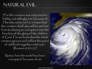 Natural Evil

 “For the creation was subjected to
 futility, not willingly, but because of
  Him who subjected it, in hope that
the creation itself also will be set free
from its slavery to corruption into the
 freedom of the glory of the children
of God. For we know that the whole
creation groans and suffers the pains
   of childbirth together until now.”
            (Romans 8:20-22)

   Notice how the world has been
    „corrupted‟ because of sin.

                                www.confidentchristians.org
 