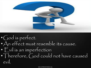 •God is perfect.
•An effect must resemble its cause.
• Evil is an imperfection
•Therefore, God could not have caused
 evil.
               www.confidentchristians.org
 