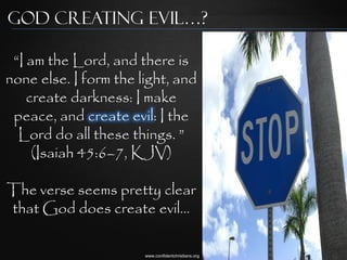 God Creating Evil…?

 “I am the Lord, and there is
none else. I form the light, and
    create darkness: I make
 peace, and create evil: I the
  Lord do all these things. ”
     (Isaiah 45:6–7, KJV)

The verse seems pretty clear
that God does create evil…

                       www.confidentchristians.org
 