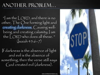 Another Problem…

 “I am the LORD, and there is no
other, The One forming light and
creating darkness, Causing well-
 being and creating calamity; I am
 the LORD who does all these. ”
          (Isaiah 45:6–7)

If darkness is the absence of light
     and evil is the absence of
something, then the verse still says
   God created evil (darkness).

                          www.confidentchristians.org
 