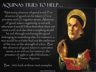 Aquinas Tries to Help…
  “Not every absence of good is evil. For
   absence of good can be taken (1) in a
 privative and (2) negative sense. Absence
    of good, taken negatively, is not evil;
otherwise it would follow that what does not
 exist is evil, and also that everything would
     be evil, through not having the good
belonging to something else; for instance, a
man would be evil who had not the swiftness
  of the roe, or the strength of a lion. But
  the absence of good, taken in a privative
    sense, is an evil; as, for instance, the
   privation of sight is called blindness…”
                -Thomas Aquinas

  But … let‟s look at these next examples
                                 www.confidentchristians.org
 