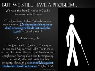 But we Still Have a Problem…
   We have this from Exodus in God‟s
        discussion with Moses:

 “The Lord said to him, “Who has made
 man‟s mouth? Or who makes him mute or
  deaf, or seeing or blind? Is it not I, the
         Lord? ” (Exodus 4:11)

            And this from Job:

   “The Lord said to Satan, “Have you
 considered My servant Job? For there is
no one like him on the earth, a blameless and
 upright man fearing God and turning away
     from evil. And he still holds fast his
 integrity, although you incited Me against
 him to ruin him without cause.” ” (Job 2:3)
                                 www.confidentchristians.org
 
