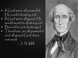 • If God were all powerful,
  He could destroy evil
• If God were all good, He
  would want to destroy evil
• But evil is not destroyed
• Therefore, an all-powerful
  and all-good God does
  not exist
            - J. S. Mill
 