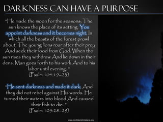 Darkness can have a purpose
 “He made the moon for the seasons; The
  sun knows the place of its setting. You
 appoint darkness and it becomes night, In
   which all the beasts of the forest prowl
about. The young lions roar after their prey
 And seek their food from God. When the
sun rises they withdraw And lie down in their
dens. Man goes forth to his work And to his
              labor until evening. ”
               (Psalm 104:19–23)

 “He sent darkness and made it dark; And
 they did not rebel against His words. He
turned their waters into blood And caused
             their fish to die. ”
            (Psalm 105:28–29)
                               www.confidentchristians.org
 