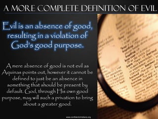 A More complete definition of Evil

Evil is an absence of good,
 resulting in a violation of
  God‟s good purpose.

 A mere absence of good is not evil as
Aquinas points out, however it cannot be
    defined to just be an absence in
  something that should be present by
  default. God, through His own good
purpose, may will such a privation to bring
          about a greater good.

                              www.confidentchristians.org
 