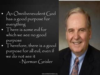 • An Omnibenevolent God
  has a good purpose for
  everything
• There is some evil for
  which we see no good
  purpose
• Therefore, there is a good
  purpose for all evil, even if
  we do not see it
         - Norman Geisler

                      www.confidentchristians.org
 