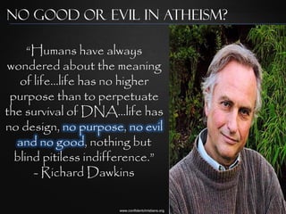 No Good or Evil in Atheism?

     “Humans have always
wondered about the meaning
   of life...life has no higher
 purpose than to perpetuate
the survival of DNA...life has
no design, no purpose, no evil
  and no good, nothing but
  blind pitiless indifference.”
      - Richard Dawkins

                      www.confidentchristians.org
 