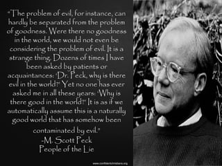 “The problem of evil, for instance, can
hardly be separated from the problem
of goodness. Were there no goodness
   in the world, we would not even be
 considering the problem of evil. It is a
 strange thing. Dozens of times I have
        been asked by patients or
acquaintances: „Dr. Peck, why is there
evil in the world?‟ Yet no one has ever
  asked me in all these years: „Why is
 there good in the world?‟ It is as if we
automatically assume this is a naturally
  good world that has somehow been
          contaminated by evil.”
             -M. Scott Peck
            People of the Lie
                             www.confidentchristians.org
 