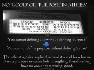 No ‘Good’ or ‘Purpose’ in Atheism




   You cannot define good without defining „purpose‟

   You cannot define purpose without defining „cause‟

The atheist‟s /philosophical naturalist‟s worldview has no
ultimate purpose or cause behind anything, therefore they
            have no way of determining good.
                       www.confidentchristians.org
 