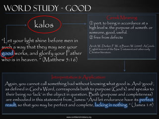 Word Study - Good
                                                                        Greek Meaning
                 kalos                                    ① pert. to being in accordance at a
                                                          high level w. the purpose of someth. or
                                                          someone, good, useful.
                                                          ② free from defects
“Let your light shine before men in
such a way that they may see your                         Arndt, W., Danker, F. W., & Bauer, W. (2000). A Greek-
                                                          English lexicon of the New Testament and other early
good works, and glorify your Father                       Christian literature.


who is in heaven. ” (Matthew 5:16)


                            Interpretation & Application
 Again, you cannot call something bad without knowing what good is. And „good‟,
 as defined in God‟s Word, corresponds both to purpose (God‟s) and speaks to
 their being no „lack‟ in the object in question. Both (purpose and completeness)
 are embodied in this statement from James: “And let endurance have its perfect
 result, so that you may be perfect and complete, lacking in nothing. ” (James 1:4)

                                  www.confidentchristians.org
 
