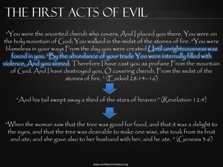 The first Acts of Evil
 “You were the anointed cherub who covers, And I placed you there. You were on
the holy mountain of God; You walked in the midst of the stones of fire. “You were
 blameless in your ways From the day you were created Until unrighteousness was
    found in you. “By the abundance of your trade You were internally filled with
violence, And you sinned; Therefore I have cast you as profane From the mountain
   of God. And I have destroyed you, O covering cherub, From the midst of the
                        stones of fire. ” (Ezekiel 28:14–16)


    “And his tail swept away a third of the stars of heaven ” (Revelation 12:4)


“When the woman saw that the tree was good for food, and that it was a delight to
 the eyes, and that the tree was desirable to make one wise, she took from its fruit
  and ate; and she gave also to her husband with her, and he ate. ” (Genesis 3:6)


                                  www.confidentchristians.org
 