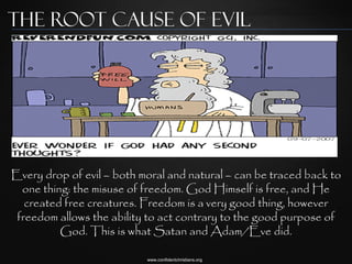 The Root Cause of Evil




Every drop of evil – both moral and natural – can be traced back to
  one thing: the misuse of freedom. God Himself is free, and He
   created free creatures. Freedom is a very good thing, however
 freedom allows the ability to act contrary to the good purpose of
          God. This is what Satan and Adam/Eve did.

                           www.confidentchristians.org
 