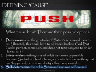 Defining ‘Cause’



   What „caused‟ evil? There are three possible options:

1. Determinism: something outside of Satan/man caused them to
   sin. Ultimately this would have to be traced back to God. But
   God is perfect, cannot sin, and does not tempt anyone to sin (cf.
   James 1:13)
2. Indeterminism: nothing caused evil; it just arose. Impossible
   because God will not hold a being accountable for something that
   just „happened‟; no accountability without responsibility
3. Self-determinism: the evil in Satan and man was self-caused.
                            www.confidentchristians.org
 