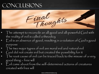 Conclusions



•    The attempt to reconcile an all-good and all-powerful God with
     the reality of evil is called a theodicy
•    Evil is an absence of good, resulting in a violation of God‟s good
     purpose
•    The two major types of evil are moral evil and natural evil
•    God did not create evil but created the possibility for it
•    The root cause of evil can be traced back to the misuse of a very
     good thing – free will
•    Evil came about from the self-determined actions of creatures
     created with free will
                               www.confidentchristians.org
 